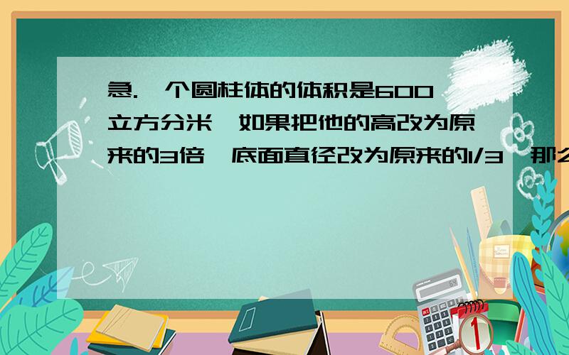 急.一个圆柱体的体积是600立方分米,如果把他的高改为原来的3倍,底面直径改为原来的1/3,那么改动后的一个圆柱体的体积是600立方分米,如果把他的高改为原来的3倍,底面直径改为原来的1/3,那