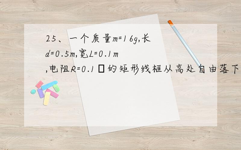 25、一个质量m=16g,长d=0.5m,宽L=0.1m,电阻R=0.1Ω的矩形线框从高处自由落下,经过5m高度,下边开始进入一个跟线框平面垂直的匀强磁场.已知磁场区域的高度h=1.55m,线框进入磁场时恰好匀速下落.求：