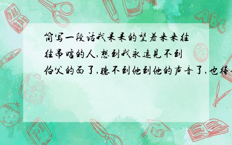 简写一段话我呆呆的望着来来往往吊唁的人,想到我永远见不到伯父的面了,听不到他到他的声音了,也得不到他的爱抚了,泪珠就一滴一滴的掉下来.根据句意简写成一句话,不能超过10个字.