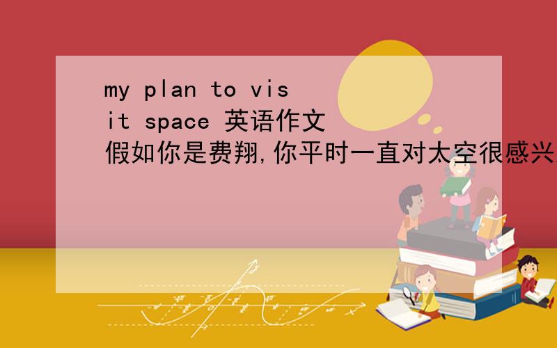 my plan to visit space 英语作文 假如你是费翔,你平时一直对太空很感兴趣,你最大的梦想就是能访问太空,下周你要乘坐太空飞船去太空请根据下列提示内容,写一篇访问太空的计划提示;你将在下