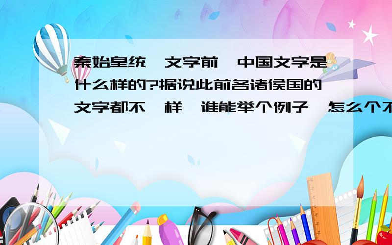 秦始皇统一文字前,中国文字是什么样的?据说此前各诸侯国的文字都不一样,谁能举个例子,怎么个不一样.如果是这样的话,秦朝以前的文字史料是不是有很多不同的版本?例如《左转》,《诗经