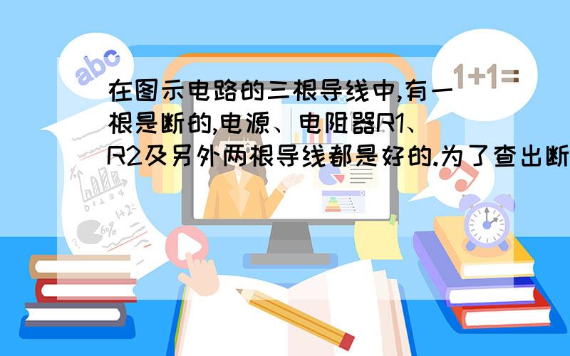 在图示电路的三根导线中,有一根是断的,电源、电阻器R1、R2及另外两根导线都是好的.为了查出断导线,某学生想先将万用表的红表笔连接在电源的正极a,再将黑表笔分别连接在电阻器R1的b端和