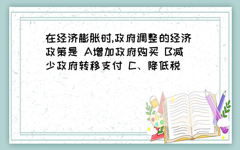 在经济膨胀时,政府调整的经济政策是 A增加政府购买 B减少政府转移支付 C、降低税