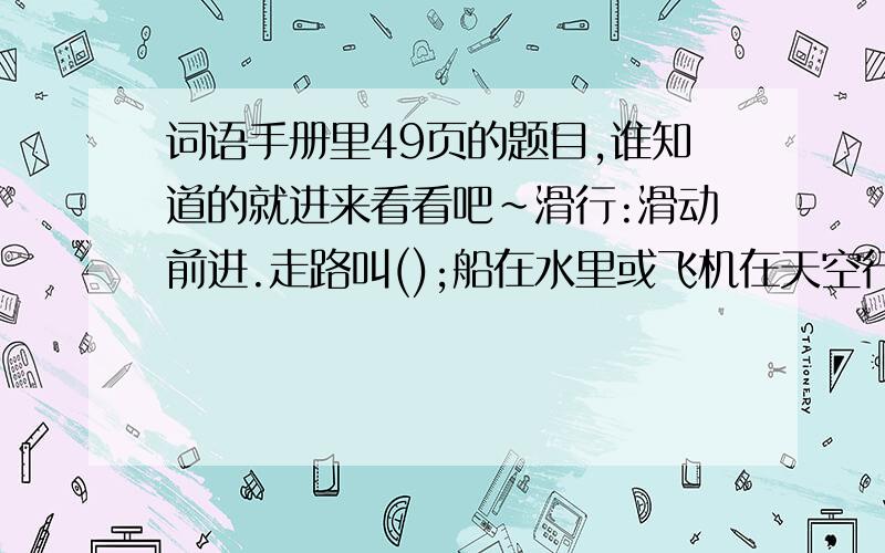 词语手册里49页的题目,谁知道的就进来看看吧~滑行:滑动前进.走路叫();船在水里或飞机在天空行驶叫();人用手和脚一起着地向前移动 叫().