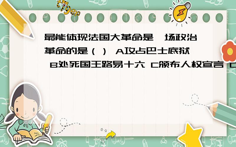 最能体现法国大革命是一场政治革命的是（） A攻占巴士底狱 B处死国王路易十六 C颁布人权宣言 D第一帝国