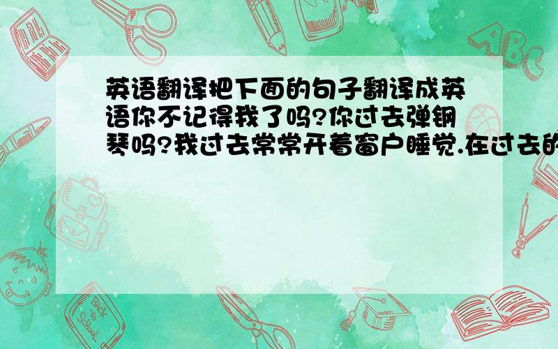 英语翻译把下面的句子翻译成英语你不记得我了吗?你过去弹钢琴吗?我过去常常开着窗户睡觉.在过去的几年里,我的家乡有了很大的变化.好像你害怕黑暗.别为我的健康担心.上周我意识到我错