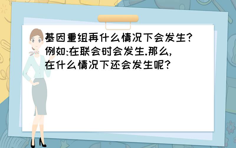 基因重组再什么情况下会发生?例如:在联会时会发生.那么,在什么情况下还会发生呢?