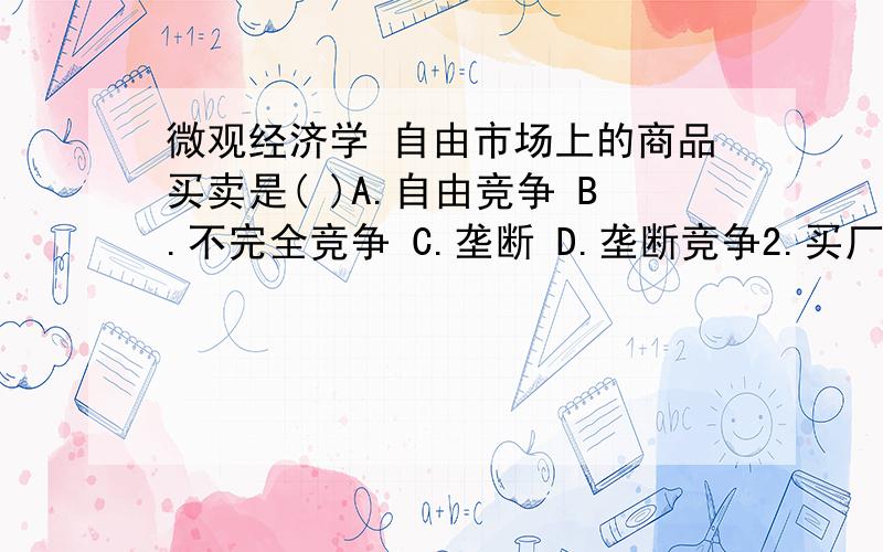 微观经济学 自由市场上的商品买卖是( )A.自由竞争 B.不完全竞争 C.垄断 D.垄断竞争2.买厂房、机器和设备的成本是( )A.变动成本 B.固定成本 C.边际成本 D.平均成本3.雇佣工人所用的成本是( )A.