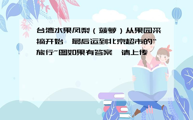 台湾水果凤梨（菠萝）从果园采摘开始,最后运到北京超市的“旅行”图如果有答案,请上传,