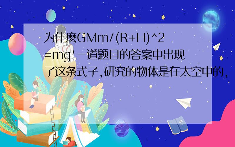 为什麽GMm/(R+H)^2=mg'一道题目的答案中出现了这条式子,研究的物体是在太空中的,