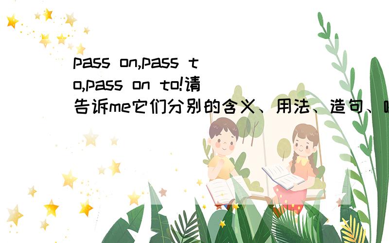 pass on,pass to,pass on to!请告诉me它们分别的含义、用法、造句、哪个后面加物、哪个后面加人