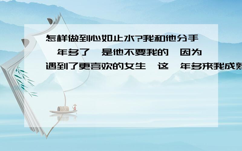 怎样做到心如止水?我和他分手一年多了,是他不要我的,因为遇到了更喜欢的女生,这一年多来我成熟了许多,懂事了许多,他教会我的东西我永远不会忘记,只是一年多过去了,每次想起他 想起他