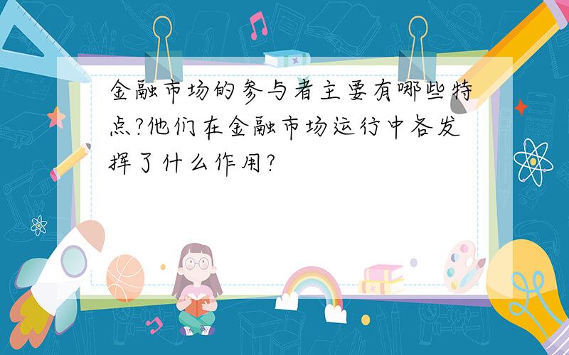 金融市场的参与者主要有哪些特点?他们在金融市场运行中各发挥了什么作用?