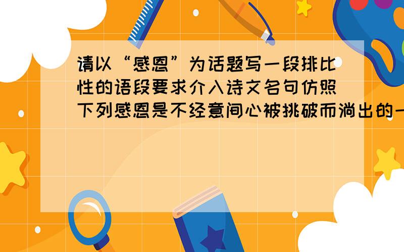 请以“感恩”为话题写一段排比性的语段要求介入诗文名句仿照下列感恩是不经意间心被挑破而淌出的一股心水；感恩是你端给亲人的一碗没有酒醇的清茶；感恩是你把在路边买下的糖葫芦