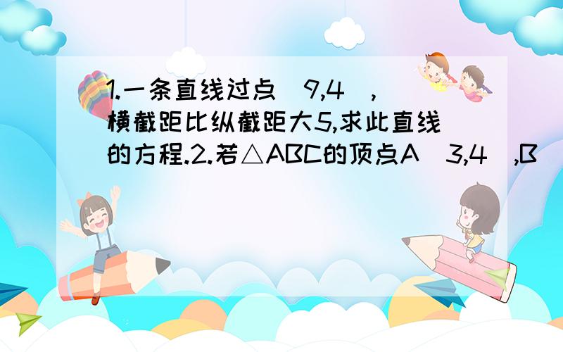 1.一条直线过点(9,4),横截距比纵截距大5,求此直线的方程.2.若△ABC的顶点A（3,4）,B（6,0）,C（-5,-2）,求∠A的平分线AT所在的直线方程3.一条直线被两条直线l：4x+y+6=0和l：3x-5y-6=0截得的线段的中