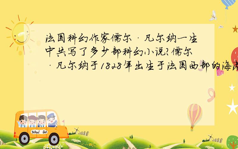 法国科幻作家儒尔·凡尔纳一生中共写了多少部科幻小说?儒尔·凡尔纳于1828年出生于法国西部的海港城市南特,成长于巴黎.凡尔纳的父亲是一位律师,他很希望能子承父业,但凡尔纳却违背了他