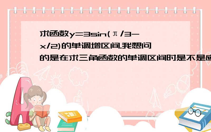 求函数y=3sin(π/3-x/2)的单调增区间.我想问的是在求三角函数的单调区间时是不是应先看w是否大于0,也就是x前的系数是否大于0,若小于0应先进行转化?那么这道题就应变成y=-3sin(x/2-π/3),所以求函