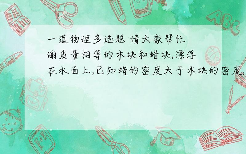 一道物理多选题 请大家帮忙 谢质量相等的木块和蜡块,漂浮在水面上,已知蜡的密度大于木块的密度,比较蜡块和木块,则        A．木块露出水面部分的体积大B．蜡块浸入水中的体积大C．二者