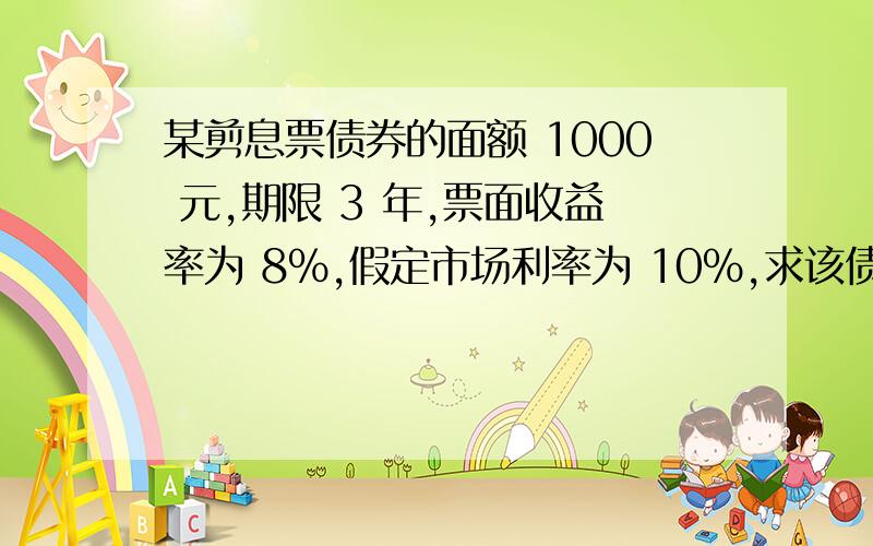 某剪息票债券的面额 1000 元,期限 3 年,票面收益率为 8%,假定市场利率为 10%,求该债券的理论价格.某剪息票债券的面额 1000 元,期限 3 年,票面收益率为 8%,假定市场利率为\x0510%,求该债券的理论