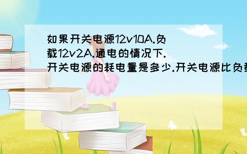 如果开关电源12v10A.负载12v2A.通电的情况下.开关电源的耗电量是多少.开关电源比负载A大.如果开关电源12v10A.负载12v2A.通电的情况下.开关电源的耗电量是根据负载决定还是根据其自身A数决定.