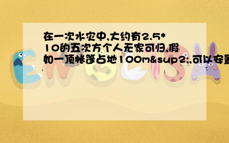 在一次水灾中,大约有2.5*10的五次方个人无家可归,假如一顶帐篷占地100m²,可以安置40个床位,为了安置所有无家可归的人,需要多少顶张蓬?这些帐篷大约占地多少米²?估计你校的操场中可