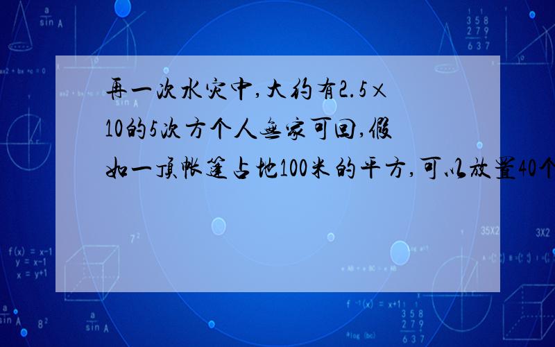 再一次水灾中,大约有2.5×10的5次方个人无家可回,假如一顶帐篷占地100米的平方,可以放置40个床位,为了接过来不够了 置所有无家可归的人,需要多少顶帐篷?急0.再一次水灾中，大约有2.5×10的5