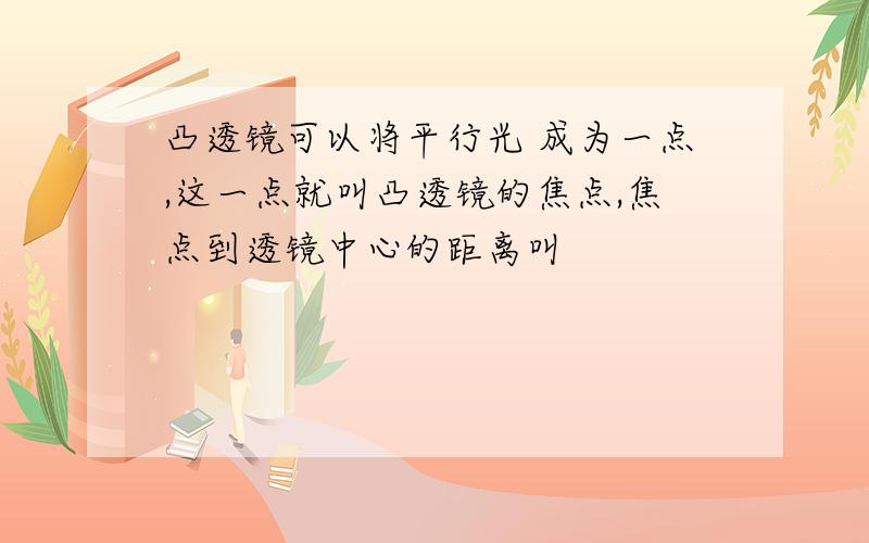 凸透镜可以将平行光 成为一点,这一点就叫凸透镜的焦点,焦点到透镜中心的距离叫