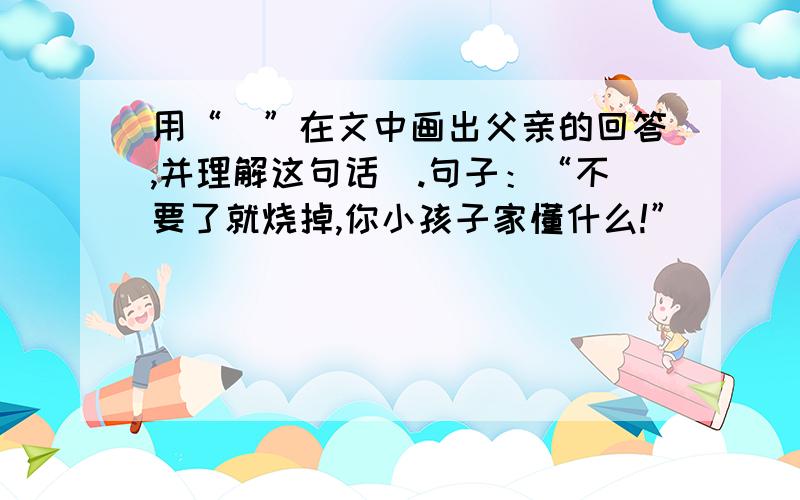 用“_”在文中画出父亲的回答,并理解这句话_.句子：“不要了就烧掉,你小孩子家懂什么!”