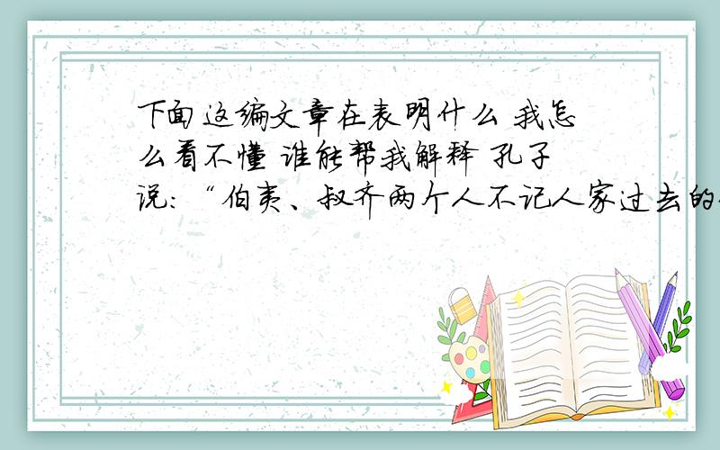 下面这编文章在表明什么 我怎么看不懂 谁能帮我解释 孔子说：“伯夷、叔齐两个人不记人家过去的仇恨,（因此,别人对他们的）怨恨因此也就少了 这一章里,孔子主要称赞的是伯夷叔齐的“