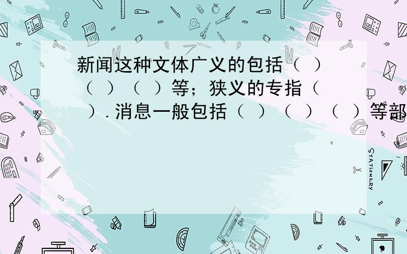 新闻这种文体广义的包括（ ）（ ）（ ）等；狭义的专指（ ）.消息一般包括（ ）（ ）（ ）等部分.