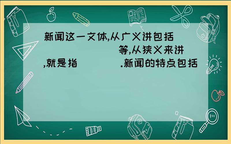 新闻这一文体,从广义讲包括()()()()等,从狭义来讲,就是指（）（）.新闻的特点包括（）（）（）?2012--2013年度语文学习报的题,如果有答案更好,有追分!狭义只有一个空,不小心打多了