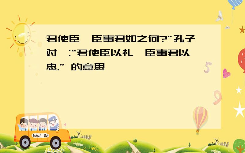 君使臣,臣事君如之何?”孔子对曰:“君使臣以礼,臣事君以忠.” 的意思