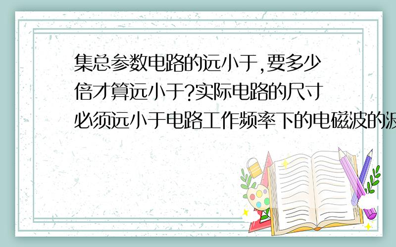 集总参数电路的远小于,要多少倍才算远小于?实际电路的尺寸必须远小于电路工作频率下的电磁波的波长才叫集总参数电路.举例.1比10倍的话,1算远小于10倍吗?