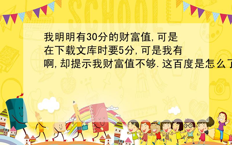 我明明有30分的财富值,可是在下载文库时要5分,可是我有啊,却提示我财富值不够.这百度是怎么了.