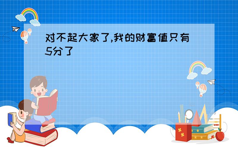 对不起大家了,我的财富值只有5分了