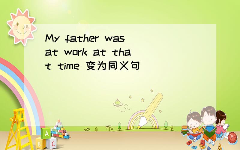 My father was at work at that time 变为同义句