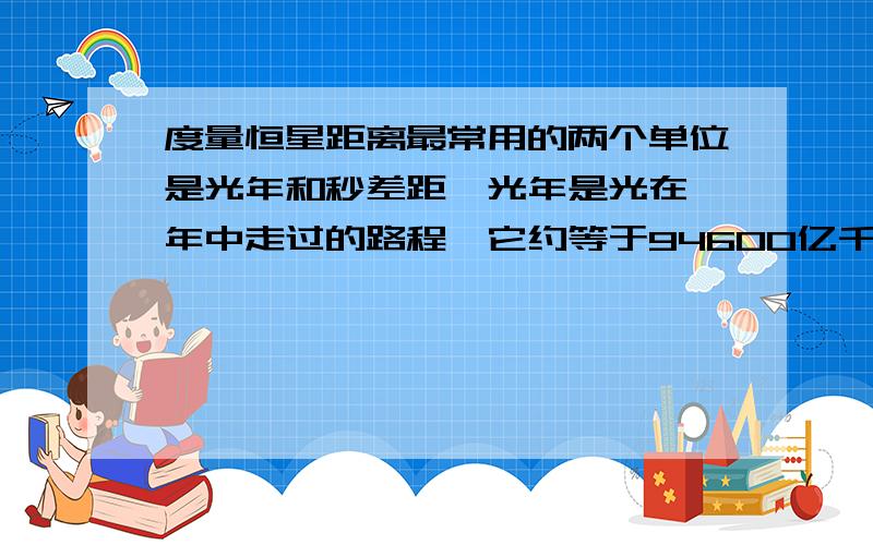 度量恒星距离最常用的两个单位是光年和秒差距一光年是光在一年中走过的路程,它约等于94600亿千米；一个秒差距等于3.26光年,约为308400亿千米.整个银河系的直径最宽可达30千秒差距,折合为