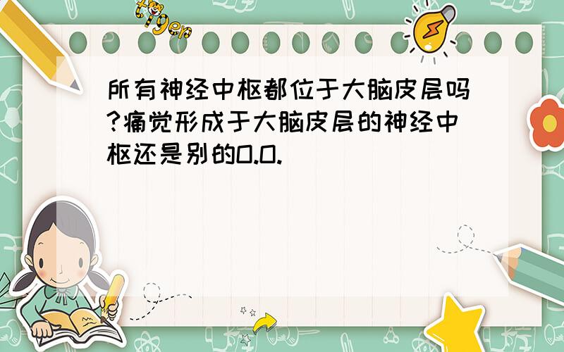 所有神经中枢都位于大脑皮层吗?痛觉形成于大脑皮层的神经中枢还是别的O.O.