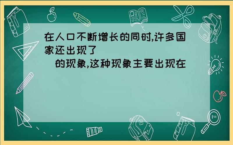 在人口不断增长的同时,许多国家还出现了__________的现象,这种现象主要出现在_____国家.城市人口迅速增加更加一方面会____________________；另一方面也会带来入_____________等问题