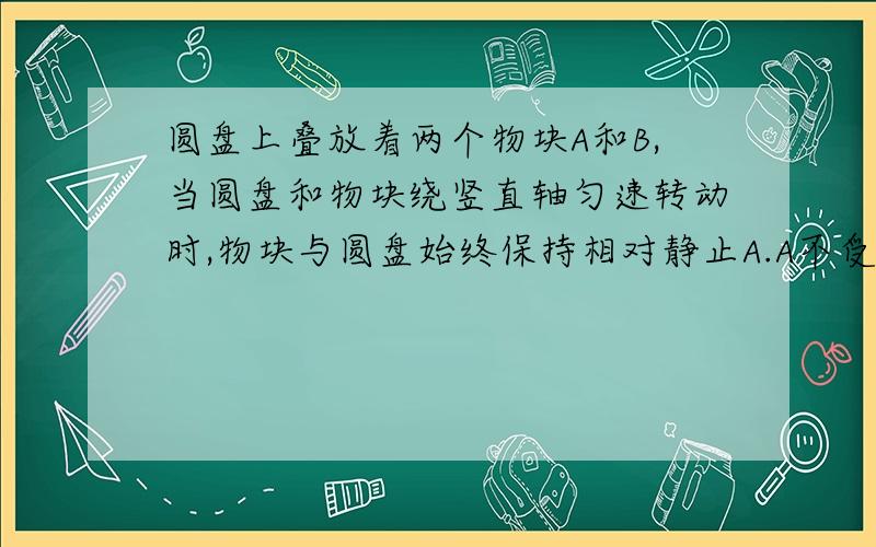 圆盘上叠放着两个物块A和B,当圆盘和物块绕竖直轴匀速转动时,物块与圆盘始终保持相对静止A.A不受摩擦力B.物块B受5个力作用C.当转速增大是,A受摩擦力增大,B受摩擦力也增大D,A对B的摩擦力方