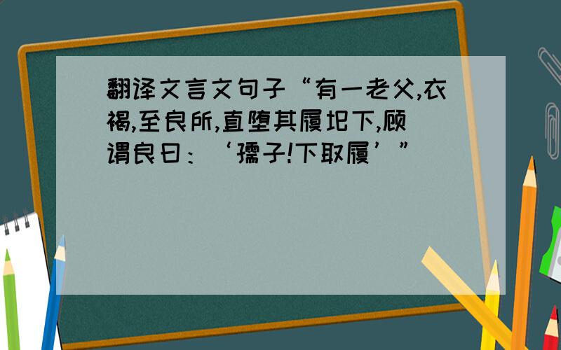 翻译文言文句子“有一老父,衣褐,至良所,直堕其履圯下,顾谓良曰：‘孺子!下取履’”