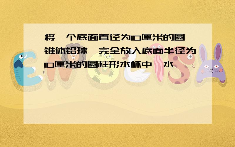 将一个底面直径为10厘米的圆锥体铅球,完全放入底面半径为10厘米的圆柱形水杯中,水