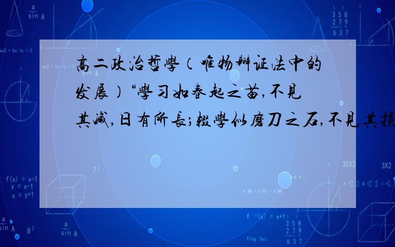 高二政治哲学（唯物辩证法中的发展）“学习如春起之苗,不见其减,日有所长；辍学似磨刀之石,不见其损,年有所亏.”这句话为何告戒人们“要重视量的积累”,并且请解释一下“辍学……所