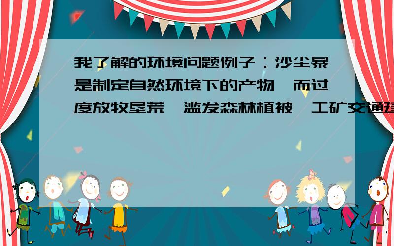 我了解的环境问题例子：沙尘暴是制定自然环境下的产物,而过度放牧垦荒、滥发森林植被、工矿交通建设等会直接加速沙尘暴的形式和发展.Please啦,