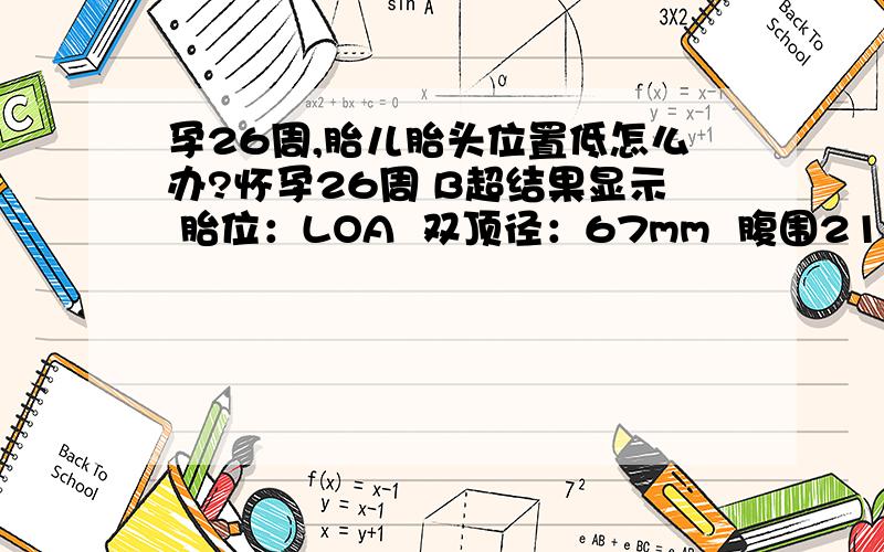 孕26周,胎儿胎头位置低怎么办?怀孕26周 B超结果显示 胎位：LOA  双顶径：67mm  腹围210mm  股骨：47mm  胎盘位置：左侧壁   胎盘成熟度：Ⅰ级   羊水6.4cm   脐动脉S/D:3.0还说 胎头位置比较低,结构