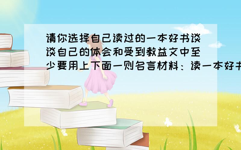 请你选择自己读过的一本好书谈谈自己的体会和受到教益文中至少要用上下面一则名言材料：读一本好书,就是和许多高尚的人说话.读书使人避恶,读书使人向善,读书使人聪慧,读书使人高尚.