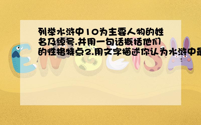 列举水浒中10为主要人物的姓名及绰号.并用一句话概括他们的性格特点2.用文字描述你认为水浒中最精彩的5个故事（300子）3.读后感（600）我让你找、又不让你写