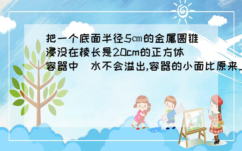 把一个底面半径5㎝的金属圆锥浸没在棱长是20cm的正方体容器中(水不会溢出,容器的小面比原来上升了0.57㎝.这个圆锥的高是多少厘米?