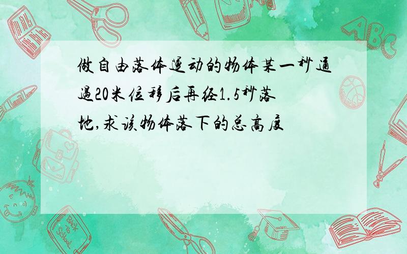 做自由落体运动的物体某一秒通过20米位移后再经1.5秒落地,求该物体落下的总高度