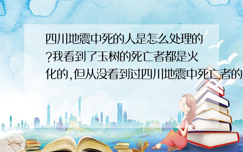 四川地震中死的人是怎么处理的?我看到了玉树的死亡者都是火化的,但从没看到过四川地震中死亡者的人是怎么处理的,也没有相关报导,这两个地方对死亡者的处理办法不一样吗?为什么玉树